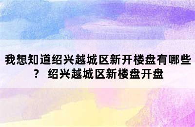 我想知道绍兴越城区新开楼盘有哪些？ 绍兴越城区新楼盘开盘